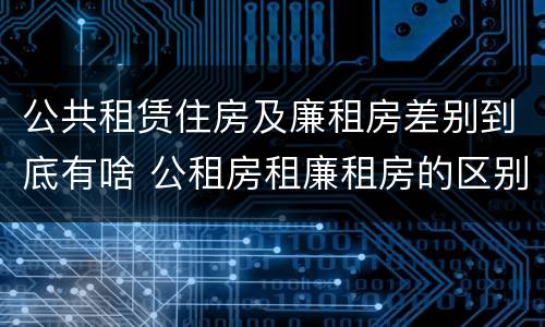 公共租赁住房及廉租房差别到底有啥 公租房租廉租房的区别