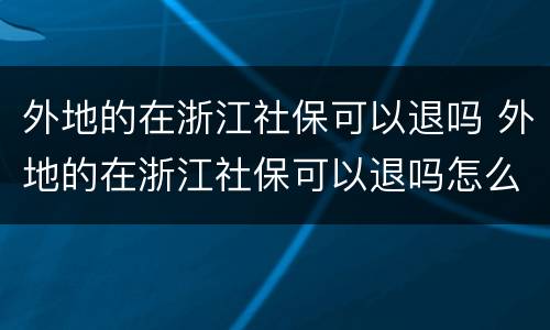 外地的在浙江社保可以退吗 外地的在浙江社保可以退吗怎么退