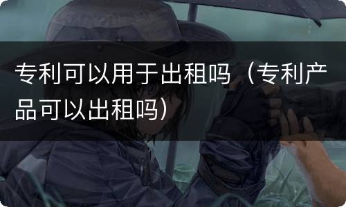 专利可以用于出租吗（专利产品可以出租吗）