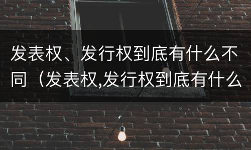 发表权、发行权到底有什么不同（发表权,发行权到底有什么不同吗）
