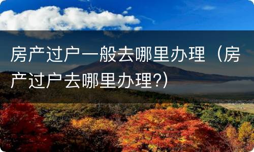 房产过户一般去哪里办理（房产过户去哪里办理?）