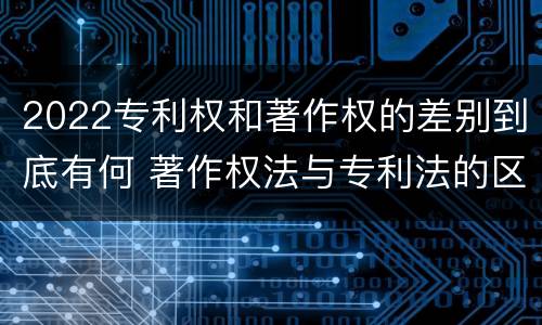 2022专利权和著作权的差别到底有何 著作权法与专利法的区别