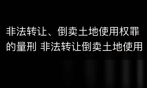 非法转让、倒卖土地使用权罪的量刑 非法转让倒卖土地使用权罪的最新司法解释