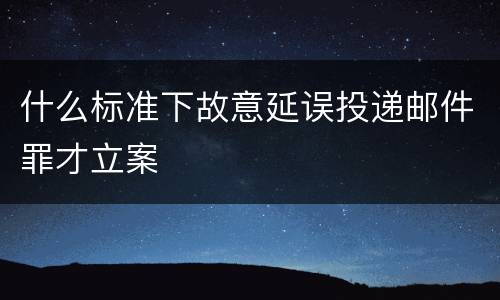 什么标准下故意延误投递邮件罪才立案