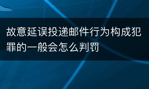 故意延误投递邮件行为构成犯罪的一般会怎么判罚