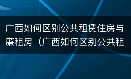 广西如何区别公共租赁住房与廉租房（广西如何区别公共租赁住房与廉租房）