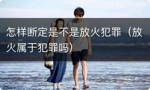 怎样断定是不是放火犯罪（放火属于犯罪吗）