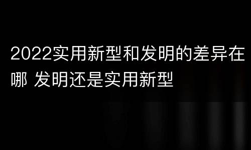 2022实用新型和发明的差异在哪 发明还是实用新型