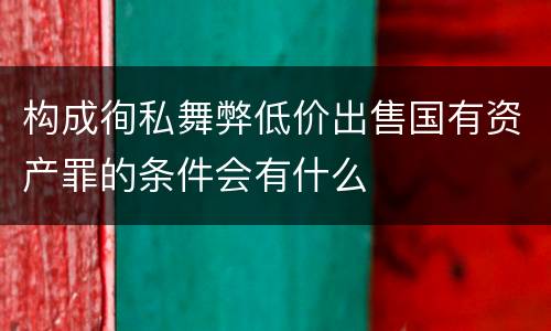 构成徇私舞弊低价出售国有资产罪的条件会有什么