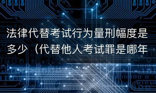 法律代替考试行为量刑幅度是多少（代替他人考试罪是哪年规定）