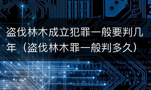 盗伐林木成立犯罪一般要判几年（盗伐林木罪一般判多久）