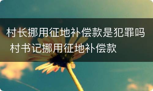 村长挪用征地补偿款是犯罪吗 村书记挪用征地补偿款