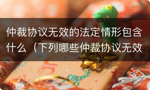仲裁协议无效的法定情形包含什么（下列哪些仲裁协议无效）
