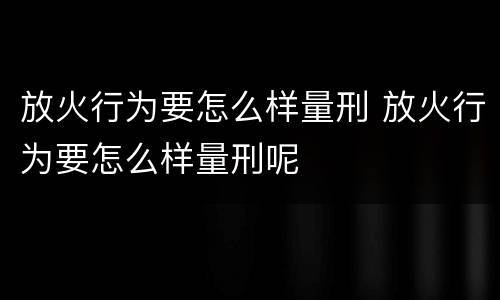 放火行为要怎么样量刑 放火行为要怎么样量刑呢