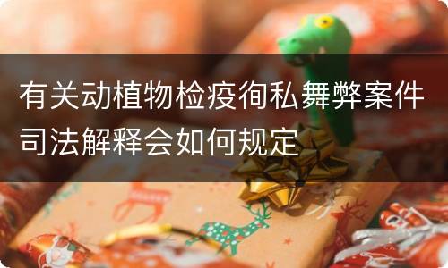 有关动植物检疫徇私舞弊案件司法解释会如何规定