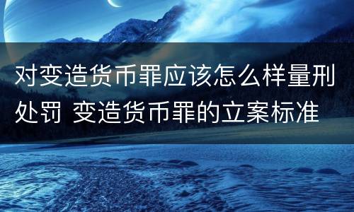 对变造货币罪应该怎么样量刑处罚 变造货币罪的立案标准