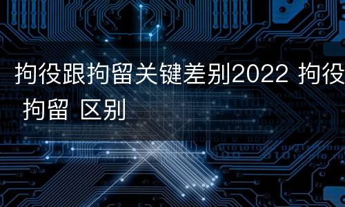 拘役跟拘留关键差别2022 拘役 拘留 区别