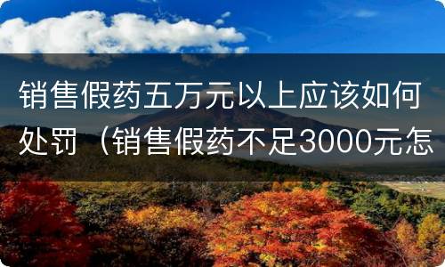 销售假药五万元以上应该如何处罚（销售假药不足3000元怎么处罚）