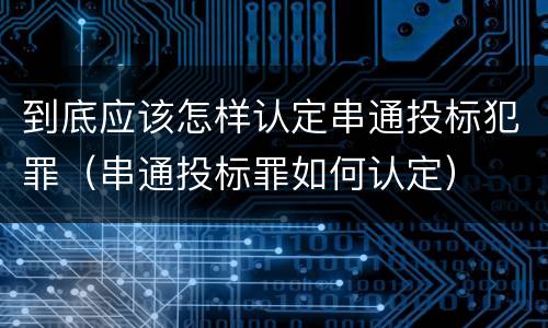 到底应该怎样认定串通投标犯罪（串通投标罪如何认定）