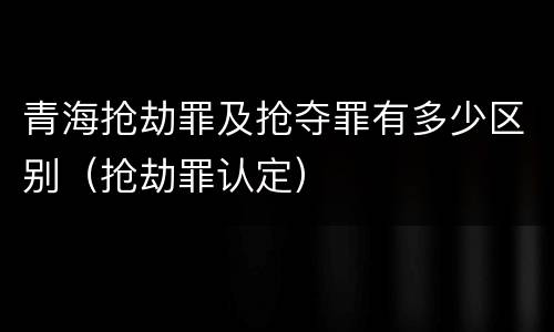 青海抢劫罪及抢夺罪有多少区别（抢劫罪认定）