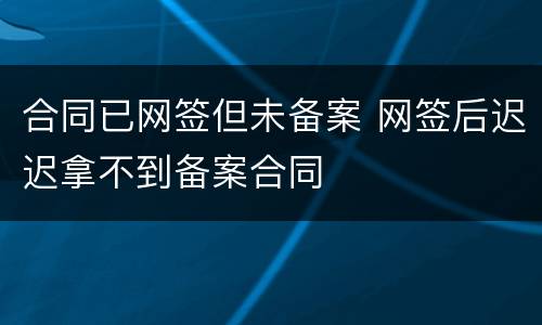 合同已网签但未备案 网签后迟迟拿不到备案合同