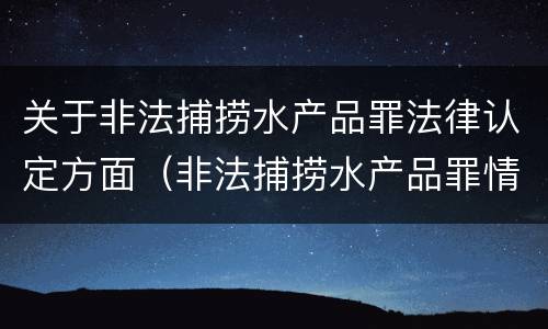 关于非法捕捞水产品罪法律认定方面（非法捕捞水产品罪情节严重的认定）