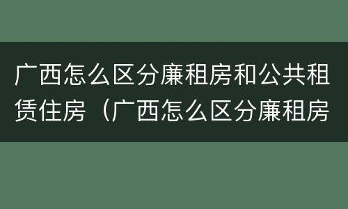 广西怎么区分廉租房和公共租赁住房（广西怎么区分廉租房和公共租赁住房的区别）