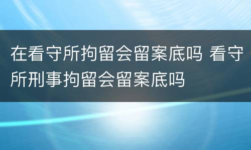 在看守所拘留会留案底吗 看守所刑事拘留会留案底吗