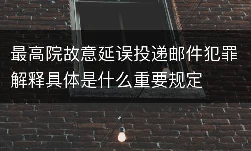 最高院故意延误投递邮件犯罪解释具体是什么重要规定