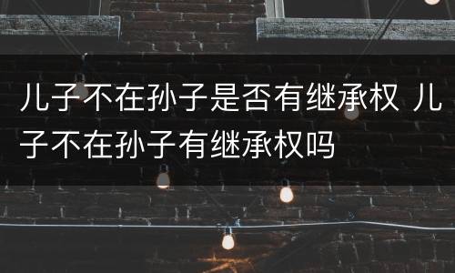 儿子不在孙子是否有继承权 儿子不在孙子有继承权吗