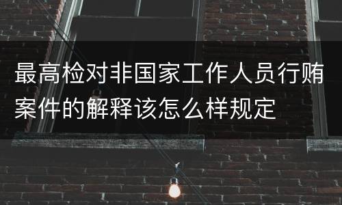 最高检对非国家工作人员行贿案件的解释该怎么样规定