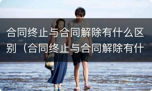 合同终止与合同解除有什么区别（合同终止与合同解除有什么区别和联系）