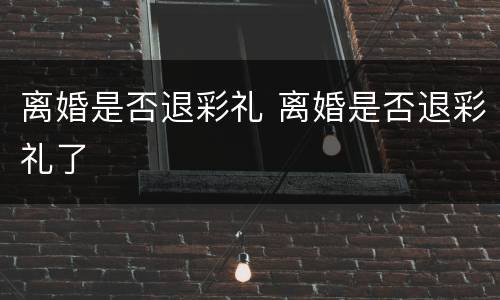 离婚是否退彩礼 离婚是否退彩礼了