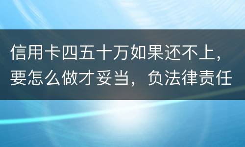 信用卡四五十万如果还不上，要怎么做才妥当，负法律责任会判多久，请帮忙解答