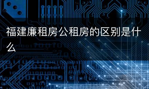 福建廉租房公租房的区别是什么