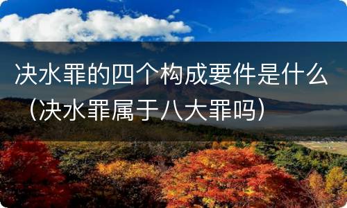 决水罪的四个构成要件是什么（决水罪属于八大罪吗）