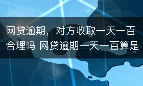 网贷逾期，对方收取一天一百合理吗 网贷逾期一天一百算是高利贷吗