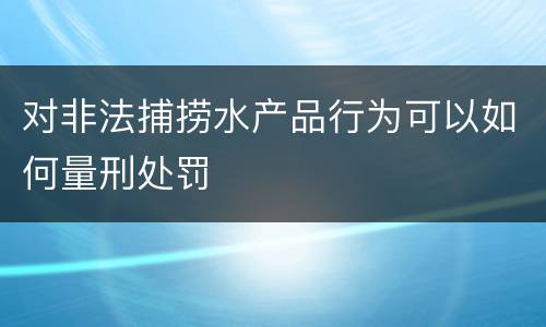 对非法捕捞水产品行为可以如何量刑处罚