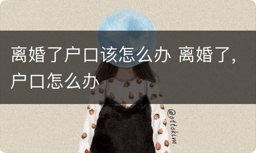 离婚了户口该怎么办 离婚了,户口怎么办