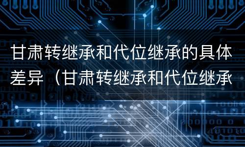 甘肃转继承和代位继承的具体差异（甘肃转继承和代位继承的具体差异是什么）
