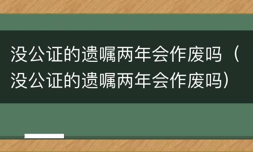 没公证的遗嘱两年会作废吗（没公证的遗嘱两年会作废吗）