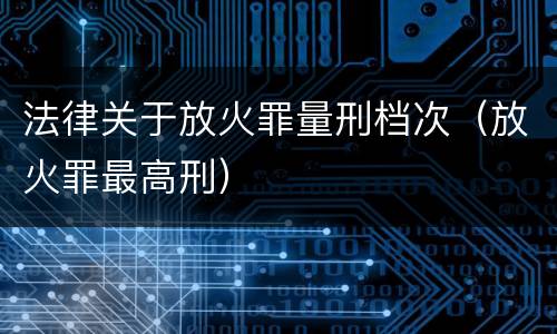法律关于放火罪量刑档次（放火罪最高刑）