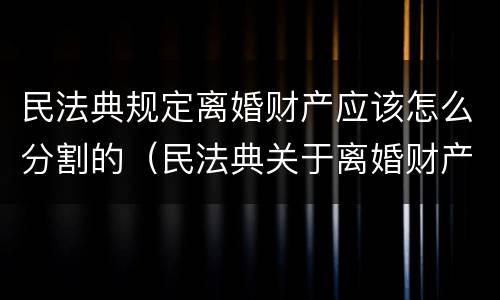 民法典规定离婚财产应该怎么分割的（民法典关于离婚财产如何分割）