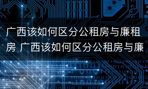 广西该如何区分公租房与廉租房 广西该如何区分公租房与廉租房的区别