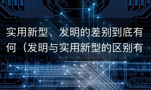 实用新型、发明的差别到底有何（发明与实用新型的区别有）