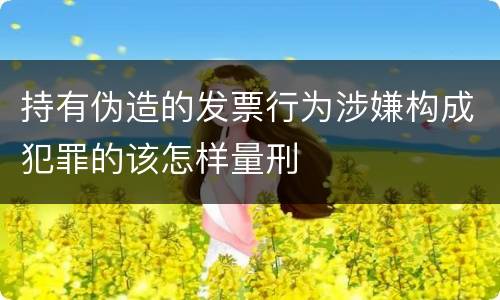 持有伪造的发票行为涉嫌构成犯罪的该怎样量刑