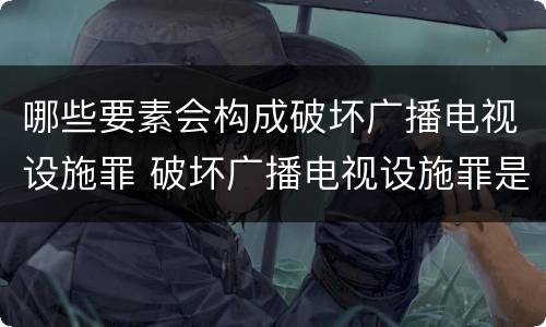 哪些要素会构成破坏广播电视设施罪 破坏广播电视设施罪是一种以广播电视设施