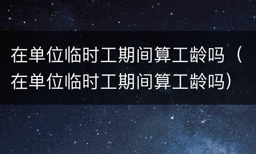 在单位临时工期间算工龄吗（在单位临时工期间算工龄吗）