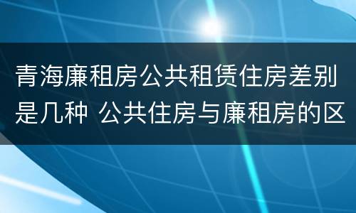 青海廉租房公共租赁住房差别是几种 公共住房与廉租房的区别