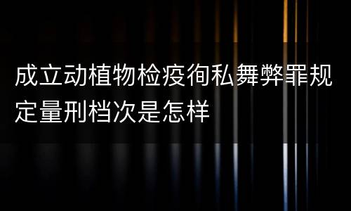 成立动植物检疫徇私舞弊罪规定量刑档次是怎样
